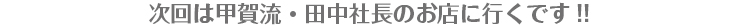 次回は甲賀流・田中社長のお店に行くです!! 